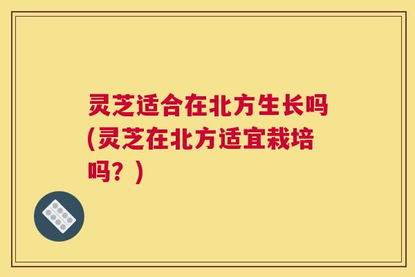灵芝适合在北方生长吗(灵芝在北方适宜栽培吗？)