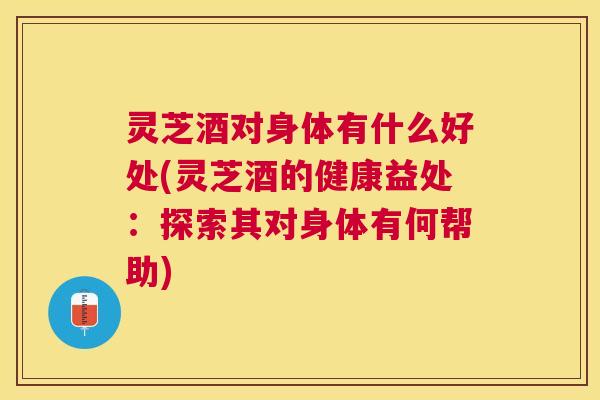 灵芝酒对身体有什么好处(灵芝酒的健康益处：探索其对身体有何帮助)