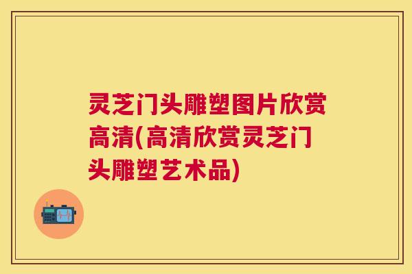 灵芝门头雕塑图片欣赏高清(高清欣赏灵芝门头雕塑艺术品)