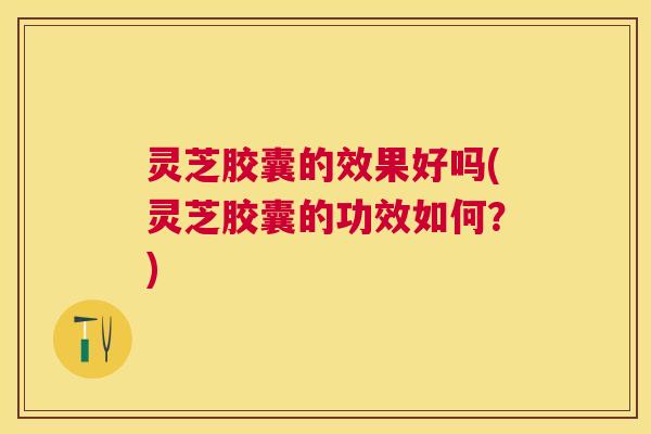 灵芝胶囊的效果好吗(灵芝胶囊的功效如何？)