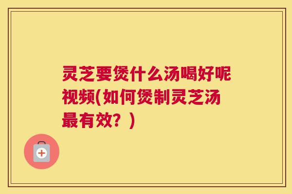 灵芝要煲什么汤喝好呢视频(如何煲制灵芝汤最有效？)