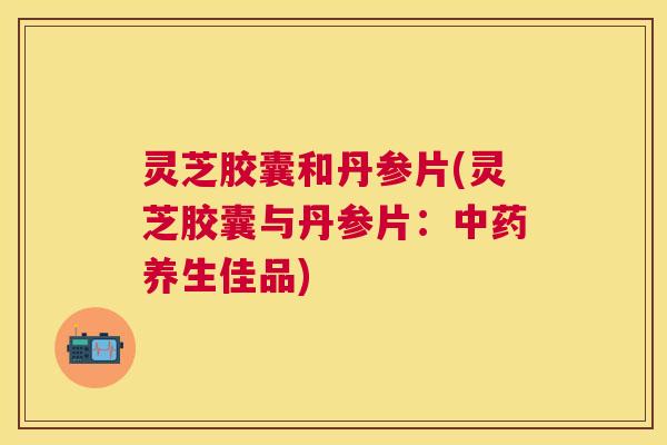 灵芝胶囊和丹参片(灵芝胶囊与丹参片:养生佳品) 灵芝胶囊和丹参片(灵芝胶囊与丹参片:养生佳品)