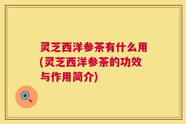 灵芝西洋参茶有什么用(灵芝西洋参茶的功效与作用简介)