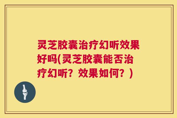 灵芝胶囊治疗幻听效果好吗(灵芝胶囊能否治疗幻听？效果如何？)