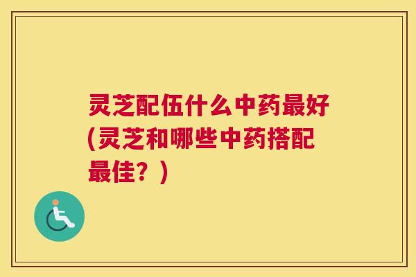 灵芝配伍什么中药最好(灵芝和哪些中药搭配最佳？)