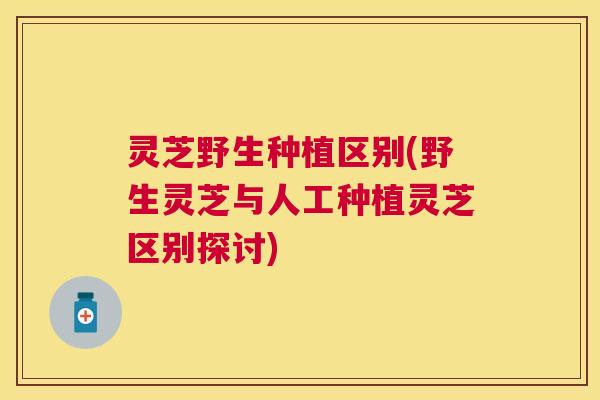 灵芝野生种植区别(野生灵芝与人工种植灵芝区别探讨)