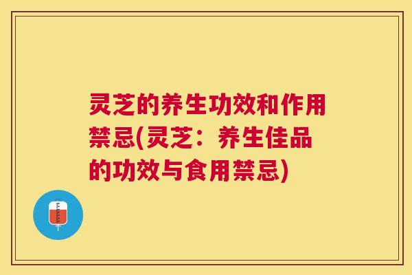灵芝的养生功效和作用禁忌(灵芝：养生佳品的功效与食用禁忌)