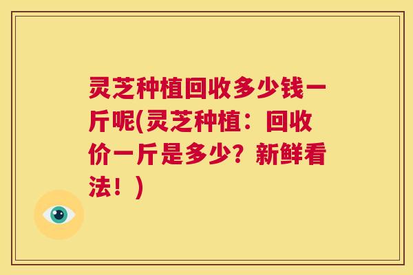 灵芝种植回收多少钱一斤呢(灵芝种植：回收价一斤是多少？新鲜看法！)
