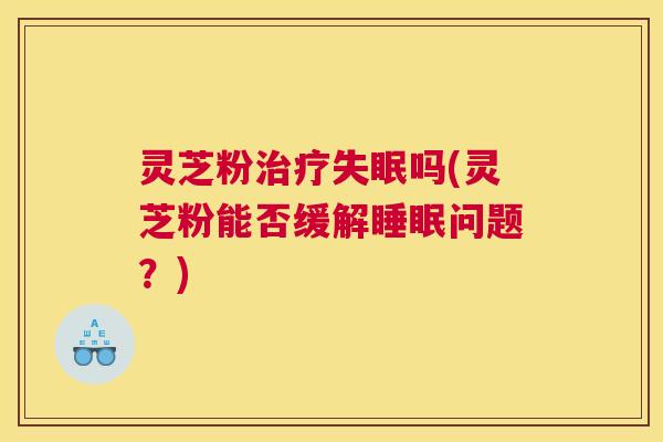 灵芝粉治疗失眠吗(灵芝粉能否缓解睡眠问题？)