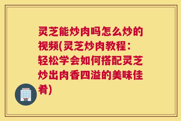 灵芝能炒肉吗怎么炒的视频(灵芝炒肉教程：轻松学会如何搭配灵芝炒出肉香四溢的美味佳肴)