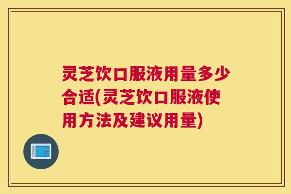 灵芝饮口服液用量多少合适(灵芝饮口服液使用方法及建议用量)