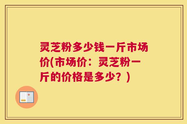 灵芝粉多少钱一斤市场价(市场价：灵芝粉一斤的价格是多少？)
