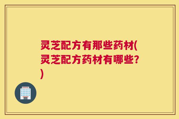 灵芝配方有那些药材(灵芝配方药材有哪些？)