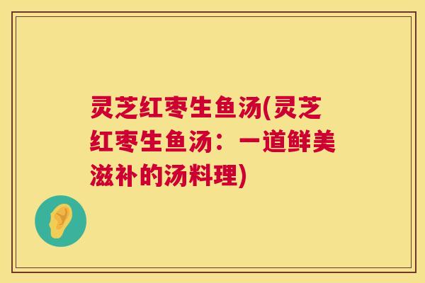 灵芝红枣生鱼汤(灵芝红枣生鱼汤：一道鲜美滋补的汤料理)