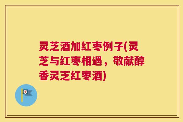 灵芝酒加红枣例子(灵芝与红枣相遇，敬献醇香灵芝红枣酒)