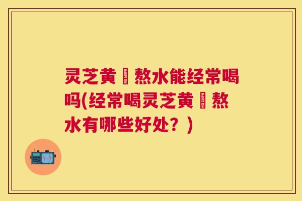 灵芝黄茋熬水能经常喝吗(经常喝灵芝黄茋熬水有哪些好处？)