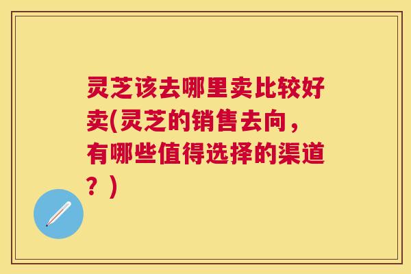 灵芝该去哪里卖比较好卖(灵芝的销售去向，有哪些值得选择的渠道？)