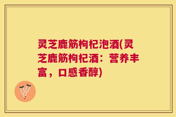 灵芝鹿筋枸杞泡酒(灵芝鹿筋枸杞酒：营养丰富，口感香醇)