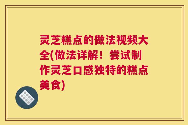 灵芝糕点的做法视频大全(做法详解！尝试制作灵芝口感独特的糕点美食)