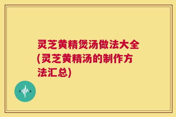 灵芝黄精煲汤做法大全(灵芝黄精汤的制作方法汇总)
