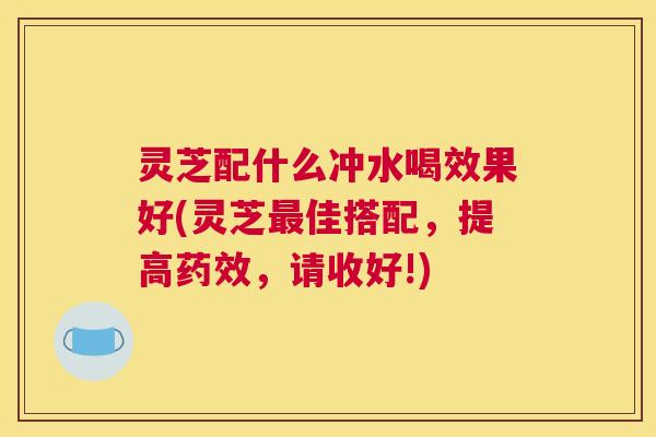 灵芝配什么冲水喝效果好(灵芝最佳搭配，提高药效，请收好!)