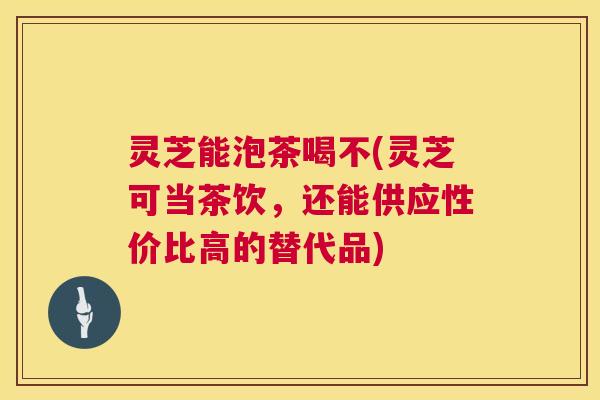 灵芝能泡茶喝不(灵芝可当茶饮，还能供应性价比高的替代品)