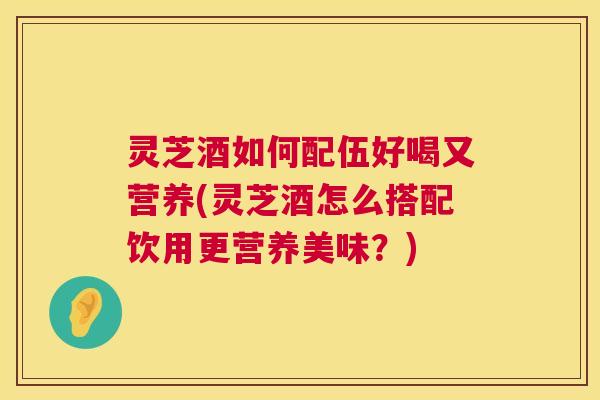 灵芝酒如何配伍好喝又营养(灵芝酒怎么搭配饮用更营养美味？)
