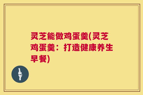灵芝能做鸡蛋羹(灵芝鸡蛋羹：打造健康养生早餐)