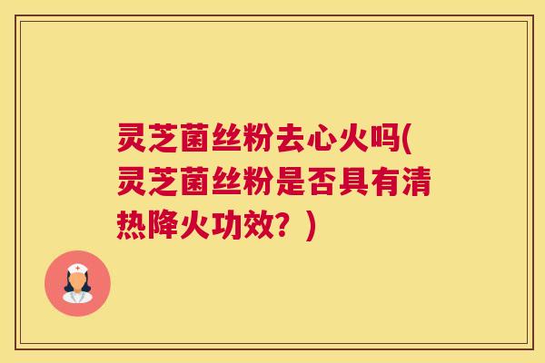 灵芝菌丝粉去心火吗(灵芝菌丝粉是否具有清热降火功效？)