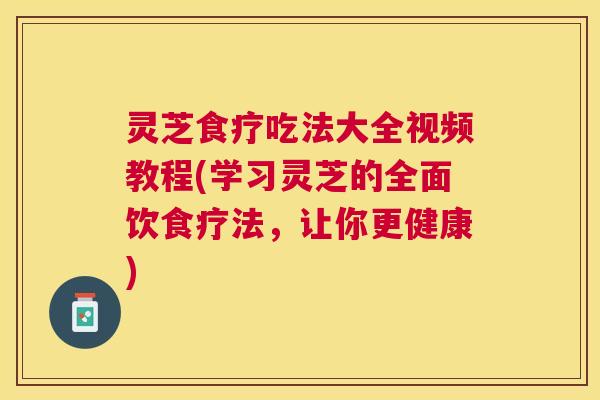 灵芝食疗吃法大全视频教程(学习灵芝的全面饮食疗法，让你更健康)