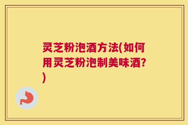 灵芝粉泡酒方法(如何用灵芝粉泡制美味酒？)