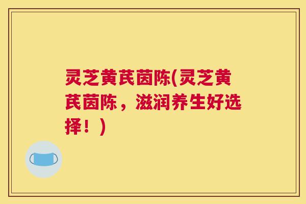 灵芝黄芪茵陈(灵芝黄芪茵陈，滋润养生好选择！)