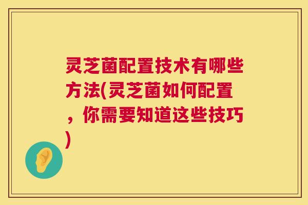 灵芝菌配置技术有哪些方法(灵芝菌如何配置，你需要知道这些技巧)