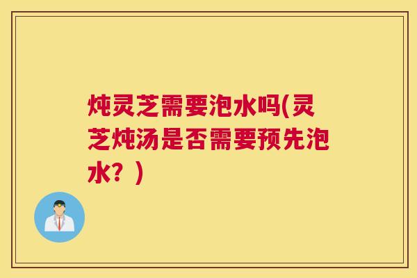 炖灵芝需要泡水吗(灵芝炖汤是否需要预先泡水?) 炖灵芝需要泡水吗(灵芝炖汤是否需要预先泡水?)