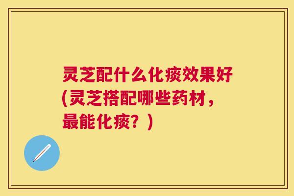 灵芝配什么化痰效果好(灵芝搭配哪些药材,能化痰?) 灵芝配什么化痰效果好(灵芝搭配哪些药材,能化痰?)