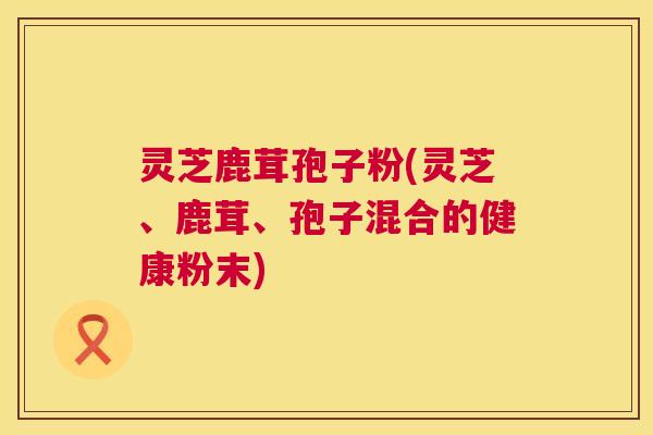 灵芝鹿茸孢子粉(灵芝、鹿茸、孢子混合的健康粉末)