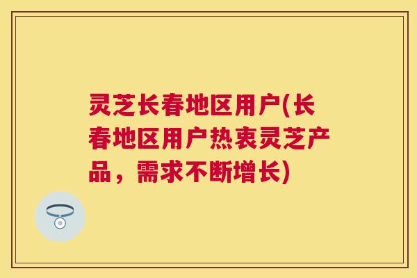 灵芝长春地区用户(长春地区用户热衷灵芝产品，需求不断增长)