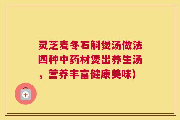 灵芝麦冬石斛煲汤做法四种中药材煲出养生汤，营养丰富健康美味)