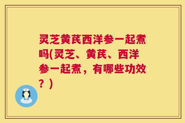 灵芝黄芪西洋参一起煮吗(灵芝、黄芪、西洋参一起煮，有哪些功效？)