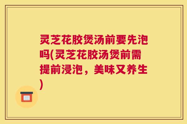 灵芝花胶煲汤前要先泡吗(灵芝花胶汤煲前需提前浸泡，美味又养生)
