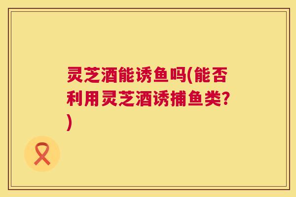 灵芝酒能诱鱼吗(能否利用灵芝酒诱捕鱼类？)