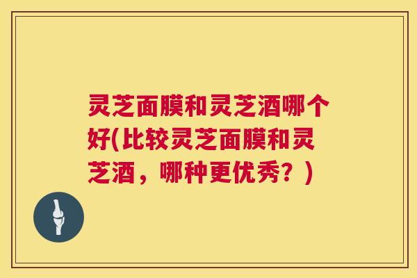 灵芝面膜和灵芝酒哪个好(比较灵芝面膜和灵芝酒，哪种更优秀？)