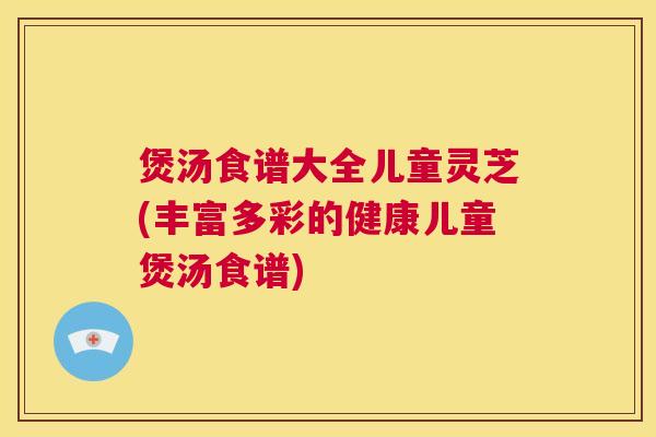 煲汤食谱大全儿童灵芝(丰富多彩的健康儿童煲汤食谱)