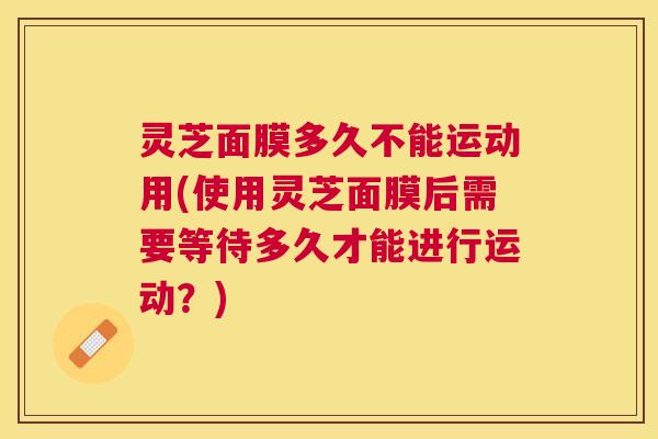 灵芝面膜多久不能运动用(使用灵芝面膜后需要等待多久才能进行运动？)