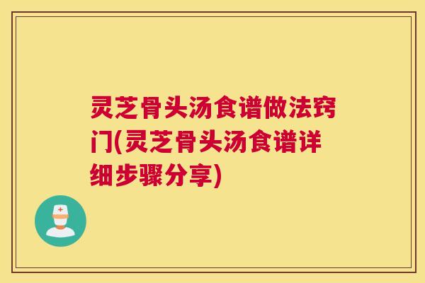 灵芝骨头汤食谱做法窍门(灵芝骨头汤食谱详细步骤分享)