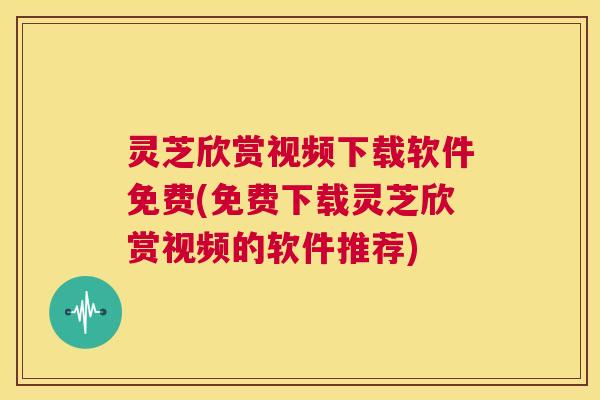 灵芝欣赏视频下载软件免费(免费下载灵芝欣赏视频的软件推荐)