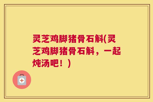 灵芝鸡脚猪骨石斛(灵芝鸡脚猪骨石斛，一起炖汤吧！)