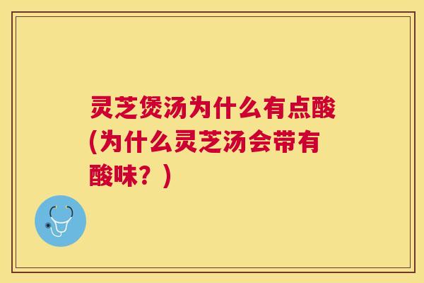 灵芝煲汤为什么有点酸(为什么灵芝汤会带有酸味？)