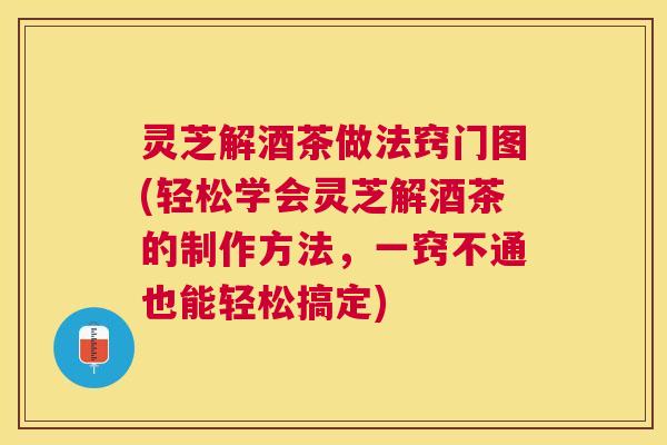 灵芝解酒茶做法窍门图(轻松学会灵芝解酒茶的制作方法，一窍不通也能轻松搞定)