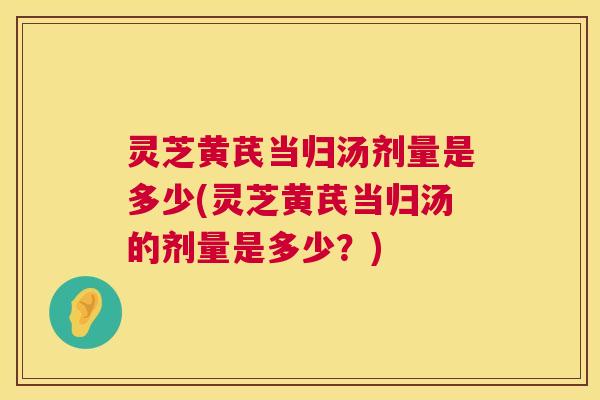 灵芝黄芪当归汤剂量是多少(灵芝黄芪当归汤的剂量是多少?) 灵芝黄芪当归汤剂量是多少(灵芝黄芪当归汤的剂量是多少?)